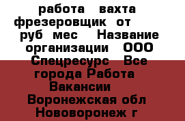 работа . вахта. фрезеровщик. от 50 000 руб./мес. › Название организации ­ ООО Спецресурс - Все города Работа » Вакансии   . Воронежская обл.,Нововоронеж г.